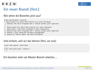 Ein neuer Branch (fort.)
  Wie sehen die Branches jetzt aus?
   $ git show-branch --more=10
   * [hallo-perl] Die hallo-Perl-Version ist jetzt flexibler
    ! [master] Das hallo Programm und *~ Datein werden jetzt ignoriert
   --
   * [hallo-perl] Die hallo-Perl-Version ist jetzt flexibler
   * [hallo-perl^] Das hallo Programm in Perl uerbersetzt
   *+ [master] Das hallo Programm und *~ Datein werden jetzt ignoriert
   *+ [master^] Eine suedliche Variante hinzugefuegt
   *+ [master~2] Erstes Import des Hallo-Projektes



  Und einfach, weil wir das können (Yes!, we can):
   $ git diff master^ hallo-perl
   ....
   $ git diff hallo-perl^ master~2
   ....



  Ein bisschen mehr am Master-Branch arbeiten. . .


Dr. Paul Cochrane, Versionskontrolle mit Subversion und Git | 20.09.2010–22.09.2010   Seite 125
 