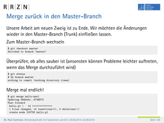 Merge zurück in den Master-Branch
  Unsere Arbeit am neuen Zweig ist zu Ende. Wir möchten die Änderungen
  wieder in den Master-Branch (Trunk) einﬂießen lassen.
  Zum Master-Branch wechseln
   $ git checkout master
   Switched to branch "master"


  Überprüfen, ob alles sauber ist (ansonsten können Probleme leichter auftreten,
  wenn das Merge durchzuführt wird)
   $ git status
   # On branch master
   nothing to commit (working directory clean)


  Merge mal endlich!
   $ git merge hallo-perl
   Updating 38d2e3c..4738673
   Fast forward
    hallo.pl |   14 ++++++++++++++
    1 files changed, 14 insertions(+), 0 deletions(-)
    create mode 100755 hallo.pl

Dr. Paul Cochrane, Versionskontrolle mit Subversion und Git | 20.09.2010–22.09.2010   Seite 126
 