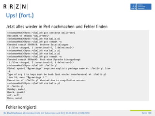 Ups! (fort.)
  Jetzt alles wieder in Perl nachmachen und Fehler ﬁnden
   cochrane@nb206ptc:~/hallo$ git checkout hallo-perl
   Switched to branch "hallo-perl"
   cochrane@nb206ptc:~/hallo$ vim hallo.pl
   cochrane@nb206ptc:~/hallo$ git commit -a
   Created commit 55686f4: Weitere Entwicklungen
    1 files changed, 1 insertions(+), 0 deletions(-)
   cochrane@nb206ptc:~/hallo$ vim hallo.pl
   cochrane@nb206ptc:~/hallo$ vim hallo.pl
   cochrane@nb206ptc:~/hallo$ git commit -a
   Created commit 869aa90: Noch eine Sprache hinzugefuegt
    1 files changed, 2 insertions(+), 1 deletions(-)
   cochrane@nb206ptc:~/hallo$ ./hallo.pl
   Global symbol "$greetings" requires explicit package name at ./hallo.pl line
   14.
   Type of arg 1 to keys must be hash (not scalar dereference) at ./hallo.pl
   line 14, near "$greetings ) "
   Execution of ./hallo.pl aborted due to compilation errors.
   cochrane@nb206ptc:~/hallo$ vim hallo.pl
   $ ./hallo.pl
   Gudday, mate!
   Quark, quark!
   Arf, arf!
   Moin, moin!


  Fehler korrigiert!
Dr. Paul Cochrane, Versionskontrolle mit Subversion und Git | 20.09.2010–22.09.2010   Seite 128
 