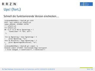 Ups! (fort.)
  Schnell die funktionierende Version einchecken. . .
   cochrane@nb206ptc:~/hallo$ git diff
   diff --git a/hallo.pl b/hallo.pl
   index ed0b3a5..3f08db0 100755
   --- a/hallo.pl
   +++ b/hallo.pl
   @@ -11,6 +11,6 @@ my %greetings = (
        "suedlicher" => "Arf, arf!",
    );

   -for my $greeting ( keys %greetings ) {
   -     print $greeting, "n";
   +for my $location ( keys %greetings ) {
   +     print $greetings{$location}, "n";
     }
   cochrane@nb206ptc:~/hallo$ git commit -a
   Created commit a71053f: Gravierende Bugs korrigiert
     1 files changed, 2 insertions(+), 2 deletions(-)




Dr. Paul Cochrane, Versionskontrolle mit Subversion und Git | 20.09.2010–22.09.2010   Seite 129
 