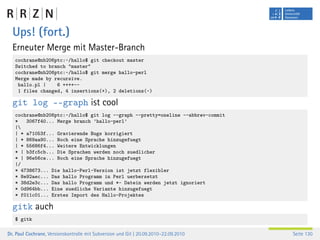 Ups! (fort.)
  Erneuter Merge mit Master-Branch
   cochrane@nb206ptc:~/hallo$ git checkout master
   Switched to branch "master"
   cochrane@nb206ptc:~/hallo$ git merge hallo-perl
   Merge made by recursive.
    hallo.pl |    6 ++++--
    1 files changed, 4 insertions(+), 2 deletions(-)

  git log ––graph ist cool
   cochrane@nb206ptc:~/hallo$ git log --graph --pretty=oneline --abbrev-commit
   *   3067f40... Merge branch ’hallo-perl’
   |
   | * a71053f... Gravierende Bugs korrigiert
   | * 869aa90... Noch eine Sprache hinzugefuegt
   | * 55686f4... Weitere Entwicklungen
   * | b3fc5cb... Die Sprachen werden noch suedlicher
   * | 96e56ce... Noch eine Sprache hinzugefuegt
   |/
   * 4738673... Die hallo-Perl-Version ist jetzt flexibler
   * 8e92aec... Das hallo Programm in Perl uerbersetzt
   * 38d2e3c... Das hallo Programm und *~ Datein werden jetzt ignoriert
   * 0d964bb... Eine suedliche Variante hinzugefuegt
   * f011c01... Erstes Import des Hallo-Projektes

  gitk auch
   $ gitk

Dr. Paul Cochrane, Versionskontrolle mit Subversion und Git | 20.09.2010–22.09.2010   Seite 130
 