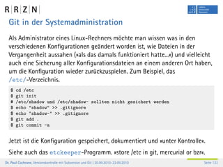 Git in der Systemadministration
  Als Administrator eines Linux-Rechners möchte man wissen was in den
  verschiedenen Konﬁgurationen geändert worden ist, wie Dateien in der
  Vergangenheit aussahen (»als das damals funktioniert hatte...«) und vielleicht
  auch eine Sicherung aller Konﬁgurationsdateien an einem anderen Ort haben,
  um die Konﬁguration wieder zurückzuspielen. Zum Beispiel, das
  /etc/-Verzeichnis.
   $   cd /etc
   $   git init
   #   /etc/shadow und /etc/shadow- sollten nicht gesichert werden
   $   echo "shadow" >> .gitignore
   $   echo "shadow-" >> .gitignore
   $   git add .
   $   git commit -a


  Jetzt ist die Konﬁguration gespeichert, dokumentiert und »unter Kontrolle«.
  Siehe auch das etckeeper-Programm. »store /etc in git, mercurial or bzr«.
Dr. Paul Cochrane, Versionskontrolle mit Subversion und Git | 20.09.2010–22.09.2010   Seite 133
 