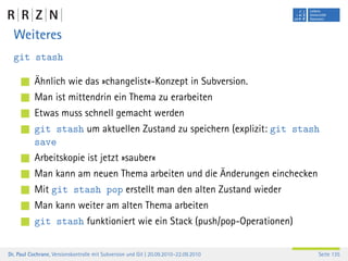 Weiteres
  git stash

           Ähnlich wie das »changelist«-Konzept in Subversion.
           Man ist mittendrin ein Thema zu erarbeiten
           Etwas muss schnell gemacht werden
           git stash um aktuellen Zustand zu speichern (explizit: git stash
           save
           Arbeitskopie ist jetzt »sauber«
           Man kann am neuen Thema arbeiten und die Änderungen einchecken
           Mit git stash pop erstellt man den alten Zustand wieder
           Man kann weiter am alten Thema arbeiten
           git stash funktioniert wie ein Stack (push/pop-Operationen)


Dr. Paul Cochrane, Versionskontrolle mit Subversion und Git | 20.09.2010–22.09.2010   Seite 135
 