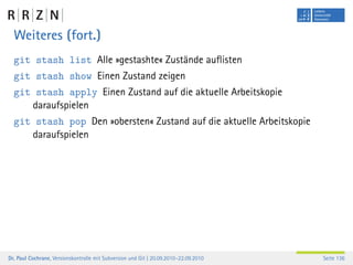 Weiteres (fort.)
  git stash list Alle »gestashte« Zustände auﬂisten
  git stash show Einen Zustand zeigen
  git stash apply Einen Zustand auf die aktuelle Arbeitskopie
     daraufspielen
  git stash pop Den »obersten« Zustand auf die aktuelle Arbeitskopie
     daraufspielen




Dr. Paul Cochrane, Versionskontrolle mit Subversion und Git | 20.09.2010–22.09.2010   Seite 136
 