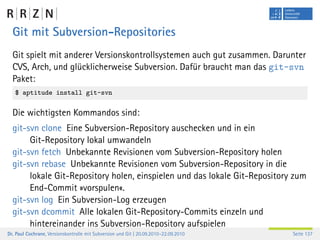 Git mit Subversion-Repositories
  Git spielt mit anderer Versionskontrollsystemen auch gut zusammen. Darunter
  CVS, Arch, und glücklicherweise Subversion. Dafür braucht man das git-svn
  Paket:
   $ aptitude install git-svn

  Die wichtigsten Kommandos sind:
  git-svn clone Eine Subversion-Repository auschecken und in ein
       Git-Repository lokal umwandeln
  git-svn fetch Unbekannte Revisionen vom Subversion-Repository holen
  git-svn rebase Unbekannte Revisionen vom Subversion-Repository in die
       lokale Git-Repository holen, einspielen und das lokale Git-Repository zum
       End-Commit »vorspulen«.
  git-svn log Ein Subversion-Log erzeugen
  git-svn dcommit Alle lokalen Git-Repository-Commits einzeln und
       hintereinander ins Subversion-Repository aufspielen
Dr. Paul Cochrane, Versionskontrolle mit Subversion und Git | 20.09.2010–22.09.2010   Seite 137
 