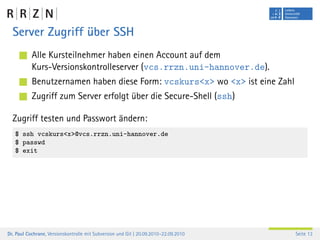 Server Zugriff über SSH
           Alle Kursteilnehmer haben einen Account auf dem
           Kurs-Versionskontrolleserver (vcs.rrzn.uni-hannover.de).
           Benutzernamen haben diese Form: vcskurs<x> wo <x> ist eine Zahl
           Zugriff zum Server erfolgt über die Secure-Shell (ssh)

  Zugriff testen und Passwort ändern:
   $ ssh vcskurs<x>@vcs.rrzn.uni-hannover.de
   $ passwd
   $ exit




Dr. Paul Cochrane, Versionskontrolle mit Subversion und Git | 20.09.2010–22.09.2010   Seite 13
 