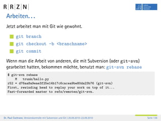 Arbeiten. . .
  Jetzt arbeitet man mit Git wie gewohnt.

           git branch
           git checkout -b <branchname>
           git commit

  Wenn man die Arbeit von anderen, die mit Subversion (oder git-svn)
  gearbeitet hatten, bekommen möchte, benutzt man: git-svn rebase
   $ git-svn rebase
       M   trunk/hallo.py
   r52 = d76aa8a9eae3f25e14b17c6cacea9be80da23b76 (git-svn)
   First, rewinding head to replay your work on top of it...
   Fast-forwarded master to refs/remotes/git-svn.




Dr. Paul Cochrane, Versionskontrolle mit Subversion und Git | 20.09.2010–22.09.2010   Seite 139
 