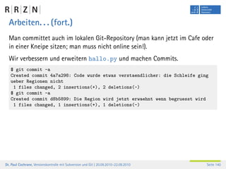 Arbeiten. . . (fort.)
  Man committet auch im lokalen Git-Repository (man kann jetzt im Cafe oder
  in einer Kneipe sitzen; man muss nicht online sein!).
  Wir verbessern und erweitern hallo.py und machen Commits.
   $ git commit -a
   Created commit 4a7a298: Code wurde                           etwas verstaendlicher: die Schleife ging
   ueber Regionen nicht
    1 files changed, 2 insertions(+),                           2 deletions(-)
   $ git commit -a
   Created commit d8b5899: Die Region                           wird jetzt erwaehnt wenn begruesst wird
    1 files changed, 1 insertions(+),                           1 deletions(-)




Dr. Paul Cochrane, Versionskontrolle mit Subversion und Git | 20.09.2010–22.09.2010                       Seite 140
 
