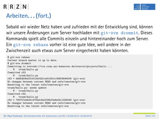 Arbeiten. . . (fort.)
  Sobald wir wieder Netz haben und zufrieden mit der Entwicklung sind, können
  wir unsere Änderungen zum Server hochladen mit git-svn dcommit. Dieses
  Kommando spielt alle Commits einzeln und hintereinander hoch zum Server.
  Ein git-svn rebase vorher ist eine gute Idee, weil andere in der
  Zwischenzeit auch etwas zum Server eingecheckt haben könnten.
   $ git-svn rebase
   Current branch master is up to date.
   $ git-svn dcommit
   Committing to svn+ssh://vcs.rrzn.uni-hannover.de/svnroot/projects/hallo ...
       M   trunk/hallo.py
   Committed r53
       M   trunk/hallo.py
   r53 = dd95db3b2f51612e042fca61431fc368f8b94006 (git-svn)
   No changes between current HEAD and refs/remotes/git-svn
   Resetting to the latest refs/remotes/git-svn
   trunk/hallo.py: needs update
       M   trunk/hallo.py
   Committed r54
       M   trunk/hallo.py
   r54 = 75b7b7ebb20c4782dc9aff06bf3a6e54c1556249 (git-svn)
   No changes between current HEAD and refs/remotes/git-svn
   Resetting to the latest refs/remotes/git-svn


Dr. Paul Cochrane, Versionskontrolle mit Subversion und Git | 20.09.2010–22.09.2010   Seite 141
 