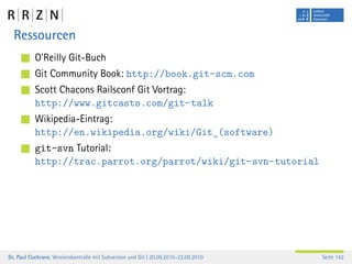 Ressourcen
           O’Reilly Git-Buch
           Git Community Book: http://book.git-scm.com
           Scott Chacons Railsconf Git Vortrag:
           http://www.gitcasts.com/git-talk
           Wikipedia-Eintrag:
           http://en.wikipedia.org/wiki/Git_(software)
           git-svn Tutorial:
           http://trac.parrot.org/parrot/wiki/git-svn-tutorial




Dr. Paul Cochrane, Versionskontrolle mit Subversion und Git | 20.09.2010–22.09.2010   Seite 142
 