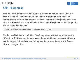 SSH-Passphrase
  Eine Passphrase erleichtert den Zugriff auf einen entferten Server über die
  Secure-Shell. Mit der einmaligen Eingabe der Passphrase kann man sich
  mehrere Male auf dem Server (oder vielleicht mehrere Server) einloggen. Man
  muss das Passwort gar nicht eingeben! Aber: eine Passphrase ist viel länger als
  ein Passwort! Ein Beispiel:
   Freude, schoene Goetterfunken.                          Tochter aus Elysium.


  Die Secure-Shell benutzt »Public-Key-Encryption«, also wir verteilen unsere
  öffentliche Schlüssel auf dem entferten Server und bauen eine verschlüsselte
  Verbindung auf. Über diese Verbindung werden unsere Dateien zum Server
  hin- und hergeschickt.




Dr. Paul Cochrane, Versionskontrolle mit Subversion und Git | 20.09.2010–22.09.2010   Seite 14
 