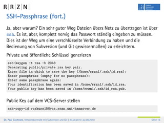 SSH-Passphrase (fort.)
  Ja, aber warum? Ein sehr guter Weg Dateien übers Netz zu übertragen ist über
  ssh. Es ist, aber, komplett nervig das Passwort ständig eingeben zu müssen.
  Dies ist der Weg um eine verschlüsselte Verbindung zu haben und die
  Bedienung von Subversion (und Git gewissermaßen) zu erleichtern.
  Private und öffentliche Schlüssel generieren
   ssh-keygen -t rsa -b 2048
   Generating public/private rsa key pair.
   Enter file in which to save the key (/home/rrzn1/.ssh/id_rsa):
   Enter passphrase (empty for no passphrase):
   Enter same passphrase again:
   Your identification has been saved in /home/rrzn1/.ssh/id_rsa.
   Your public key has been saved in /home/rrzn1/.ssh/id_rsa.pub.


  Public Key auf dem VCS-Server stellen
   ssh-copy-id vcskurs15@vcs.rrzn.uni-hannover.de


Dr. Paul Cochrane, Versionskontrolle mit Subversion und Git | 20.09.2010–22.09.2010   Seite 15
 