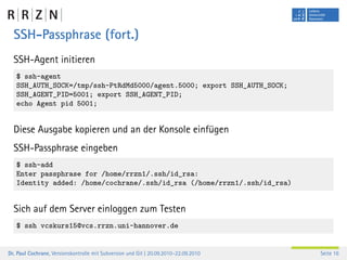 SSH-Passphrase (fort.)
  SSH-Agent initieren
   $ ssh-agent
   SSH_AUTH_SOCK=/tmp/ssh-PtRdMd5000/agent.5000; export SSH_AUTH_SOCK;
   SSH_AGENT_PID=5001; export SSH_AGENT_PID;
   echo Agent pid 5001;


  Diese Ausgabe kopieren und an der Konsole einfügen
  SSH-Passphrase eingeben
   $ ssh-add
   Enter passphrase for /home/rrzn1/.ssh/id_rsa:
   Identity added: /home/cochrane/.ssh/id_rsa (/home/rrzn1/.ssh/id_rsa)


  Sich auf dem Server einloggen zum Testen
   $ ssh vcskurs15@vcs.rrzn.uni-hannover.de


Dr. Paul Cochrane, Versionskontrolle mit Subversion und Git | 20.09.2010–22.09.2010   Seite 16
 