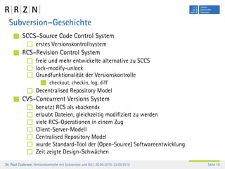 Subversion–Geschichte
           SCCS–Source Code Control System
                    erstes Versionskontrollsystem
           RCS–Revision Control System
                    freie und mehr entwickelte alternative zu SCCS
                    lock-modify-unlock
                    Grundfunktionalität der Versionskontrolle
                             checkout, checkin, log, diff
                    Decentralised Repository Model
           CVS–Concurrent Versions System
                    benutzt RCS als »backend«
                    erlaubt Dateien, gleichzeitig modiﬁziert zu werden
                    viele RCS-Operationen in einem Zug
                    Client-Server-Modell
                    Centralised Repository Model
                    wurde Standard-Tool der (Open-Source) Softwareentwicklung
                    Zeit zeigte Design-Schwächen
Dr. Paul Cochrane, Versionskontrolle mit Subversion und Git | 20.09.2010–22.09.2010   Seite 18
 