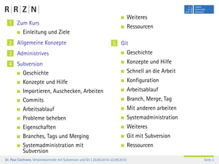 Weiteres
  1 Zum Kurs
                                                                                      Ressourcen
            Einleitung und Ziele
  2 Allgemeine Konzepte                                                  5 Git
  3 Administrives                                                                     Geschichte
  4 Subversion                                                                        Konzepte und Hilfe
            Geschichte                                                                Schnell an die Arbeit
            Konzepte und Hilfe                                                        Konﬁguration
            Importieren, Auschecken, Arbeiten                                         Arbeitsablauf
            Commits                                                                   Branch, Merge, Tag
            Arbeitsablauf                                                             Mit anderen arbeiten
            Probleme beheben                                                          Systemadministration
            Eigenschaften                                                             Weiteres
            Branches, Tags und Merging                                                Git mit Subversion
            Systemadministration mit                                                  Ressourcen
            Subversion
Dr. Paul Cochrane, Versionskontrolle mit Subversion und Git | 20.09.2010–22.09.2010                           Seite 2
 