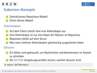 Subersion–Konzepte
           Zentralisiertes Repository-Modell
           Client-Server Modell
  Arbeitskopien
           Auf dem Client checkt man eine Arbeitskopie aus
           Eine Arbeitskopie ist nur eine Kopie der Dateien im Repository
           Repository bleibt auf dem Server
           Man kann mehrere Arbeitskopien gleichzeitig ausgecheckt haben
  Editoren
           Ein Editor wird gebraucht, um Nachrichten und Kommentare im System
           zu schreiben
           Die EDITOR Umgebungsvariable steuert, welcher benutzt wird.
   $ export EDITOR=emacs

Dr. Paul Cochrane, Versionskontrolle mit Subversion und Git | 20.09.2010–22.09.2010   Seite 20
 