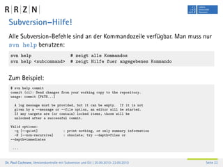 Subversion–Hilfe!
  Alle Subversion-Befehle sind an der Kommandozeile verfügbar. Man muss nur
  svn help benutzen:
   svn help                                # zeigt alle Kommandos
   svn help <subcommand>                   # zeigt Hilfe fuer angegebenes Kommando


  Zum Beispiel:
   $ svn help commit
   commit (ci): Send changes from your working copy to the repository.
   usage: commit [PATH...]

      A log message must be provided, but it can be empty. If it is not
      given by a --message or --file option, an editor will be started.
      If any targets are (or contain) locked items, those will be
      unlocked after a successful commit.

   Valid options:
     -q [--quiet]                      : print nothing, or only summary information
     -N [--non-recursive]              : obsolete; try --depth=files or
   --depth=immediates

    ...



Dr. Paul Cochrane, Versionskontrolle mit Subversion und Git | 20.09.2010–22.09.2010   Seite 22
 