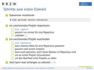 Schritte zum ersten Commit
           Subversion installieren
            $ sudo aptitude install subversion

           ein existierendes Projekt importieren
                    svn import
                    passiert nur einmal für eine Repository
                    und/oder . . .
           ein existierendes Projekt auschecken
                    svn checkout
                    kann mehrere Male für eine Repository passieren
                    passiert nach einem »import«
                    kann auch passieren, wenn keine Dateien im Repository sind
                    um an einem Projekt teilzunehmen
                    um den Quelltext eines Projekts zu sehen
           Jetzt kann man anfangen zu arbeiten :-)
Dr. Paul Cochrane, Versionskontrolle mit Subversion und Git | 20.09.2010–22.09.2010   Seite 23
 