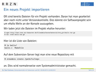 Ein neues Projekt importieren
  Oft sind bereits Dateien für ein Projekt vorhanden. Daran hat man gearbeitet
  aber noch nicht unter Versionskontrolle. Dies könnte ein Softwareprojekt sein
  um »Hallo Welt« an der Konsole auszugeben.
  Wir laden jetzt die Dateien im Projekt »hallo« herunter:
   $ wget http://www.rrzn.uni-hannover.de/fileadmin/kurse/material/svn_git/hallo.tar.gz
   $ tar -xvzf hallo.tar.gz



  Hier ist die Liste von Dateien:
   $ ls hallo/
   hallo.c Makefile


  Auf dem Subversion-Server legt man eine neue Repository mit
   $ svnadmin create /path/to/repo


  an. Dies wird normalerweise vom Systemadministrator gemacht.
Dr. Paul Cochrane, Versionskontrolle mit Subversion und Git | 20.09.2010–22.09.2010       Seite 24
 