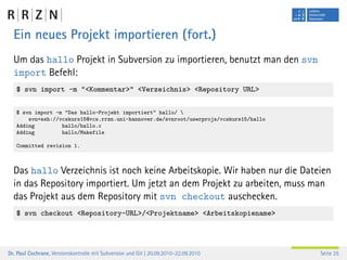 Ein neues Projekt importieren (fort.)
  Um das hallo Projekt in Subversion zu importieren, benutzt man den svn
  import Befehl:
   $ svn import -m "<Kommentar>" <Verzeichnis> <Repository URL>

   $ svn import -m "Das hallo-Projekt importiert" hallo/ 
       svn+ssh://vcskurs15@vcs.rrzn.uni-hannover.de/svnroot/userprojs/vcskurs15/hallo
   Adding         hallo/hallo.c
   Adding         hallo/Makefile

   Committed revision 1.



  Das hallo Verzeichnis ist noch keine Arbeitskopie. Wir haben nur die Dateien
  in das Repository importiert. Um jetzt an dem Projekt zu arbeiten, muss man
  das Projekt aus dem Repository mit svn checkout auschecken.
   $ svn checkout <Repository-URL>/<Projektname> <Arbeitskopiename>




Dr. Paul Cochrane, Versionskontrolle mit Subversion und Git | 20.09.2010–22.09.2010     Seite 25
 