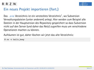 Ein neues Projekt importieren (fort.)
  Das .svn Verzeichnis ist ein verstecktes Verzeichnis1 , wo Subversion
  Verwaltungsdateien (unter anderem) anlegt. Hier werden zum Beispiel alle
  Dateien in der Hauptversion des Repository gespeichert so dass Subversion
  nicht auf den Server (und daher das Netz) zugreifen muss um verschiedene
  Operationen machen zu können.
  Aufräumen ist gut, daher löschen wir jetzt das alte Verzeichnis:
   $ rm -r hallo_keep




Dr. Paul Cochrane, Versionskontrolle mit Subversion und Git | 20.09.2010–22.09.2010   Seite 27
 