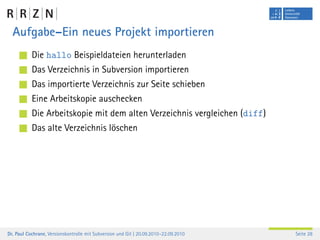 Aufgabe–Ein neues Projekt importieren
           Die hallo Beispieldateien herunterladen
           Das Verzeichnis in Subversion importieren
           Das importierte Verzeichnis zur Seite schieben
           Eine Arbeitskopie auschecken
           Die Arbeitskopie mit dem alten Verzeichnis vergleichen (diff)
           Das alte Verzeichnis löschen




Dr. Paul Cochrane, Versionskontrolle mit Subversion und Git | 20.09.2010–22.09.2010   Seite 28
 