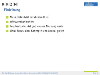 Einleitung
           Mein erstes Mal mit diesem Kurs
           »Versuchskaninchen«
           Feedback aller Art gut, meiner Meinung nach
           Linux Fokus; aber Konzepte sind überall gleich




Dr. Paul Cochrane, Versionskontrolle mit Subversion und Git | 20.09.2010–22.09.2010   Seite 3
 