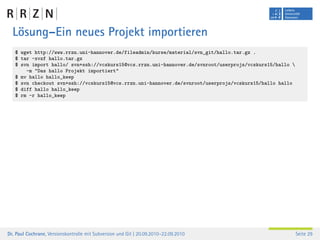 Lösung–Ein neues Projekt importieren
   $ wget http://www.rrzn.uni-hannover.de/fileadmin/kurse/material/svn_git/hallo.tar.gz .
   $ tar -xvzf hallo.tar.gz
   $ svn import hallo/ svn+ssh://vcskurs15@vcs.rrzn.uni-hannover.de/svnroot/userprojs/vcskurs15/hallo 
       -m "Das hallo Projekt importiert"
   $ mv hallo hallo_keep
   $ svn checkout svn+ssh://vcskurs15@vcs.rrzn.uni-hannover.de/svnroot/userprojs/vcskurs15/hallo hallo
   $ diff hallo hallo_keep
   $ rm -r hallo_keep




Dr. Paul Cochrane, Versionskontrolle mit Subversion und Git | 20.09.2010–22.09.2010                       Seite 29
 