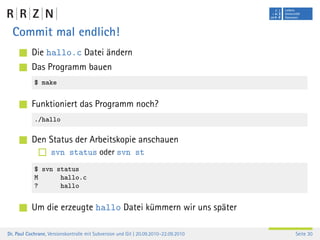 Commit mal endlich!
           Die hallo.c Datei ändern
           Das Programm bauen
            $ make


           Funktioniert das Programm noch?
            ./hallo

           Den Status der Arbeitskopie anschauen
                    svn status oder svn st
            $ svn status
            M      hallo.c
            ?      hallo


           Um die erzeugte hallo Datei kümmern wir uns später

Dr. Paul Cochrane, Versionskontrolle mit Subversion und Git | 20.09.2010–22.09.2010   Seite 30
 