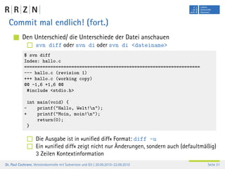 Commit mal endlich! (fort.)
           Den Unterschied/ die Unterschiede der Datei anschauen
                    svn diff oder svn di oder svn di <dateiname>
            $ svn diff
            Index: hallo.c
            ===================================================================
            --- hallo.c (revision 1)
            +++ hallo.c (working copy)
            @@ -1,6 +1,6 @@
             #include <stdio.h>

             int main(void) {
            -    printf("Hallo, Welt!n");
            +    printf("Moin, moin!n");
                 return(0);
             }

                    Die Ausgabe ist in »uniﬁed diff« Format: diff -u
                    Ein »uniﬁed diff« zeigt nicht nur Änderungen, sondern auch (defaultmäßig)
                    3 Zeilen Kontextinformation
Dr. Paul Cochrane, Versionskontrolle mit Subversion und Git | 20.09.2010–22.09.2010      Seite 31
 