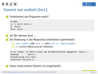 Commit mal endlich! (fort.)
           Funktioniert das Programm noch?
            $ make
            cc -o hallo hallo.c
            $ ./hallo
            Moin, moin!


           Ja! Wir können jetzt . . .
           Die Änderung in das Repository einchecken (committen)
                    svn commit oder svn ci oder svn ci <dateiname>
                    ci ist eine Abkürzung für »checkin«
            $ svn commit -m "Hallo wurde zum Norddeutschland angepasst" hallo.c
            Sending        hallo.c
            Transmitting file data .
            Committed revision 2.


           Unser erstes echtes Commit ist eingecheckt!
Dr. Paul Cochrane, Versionskontrolle mit Subversion und Git | 20.09.2010–22.09.2010   Seite 32
 