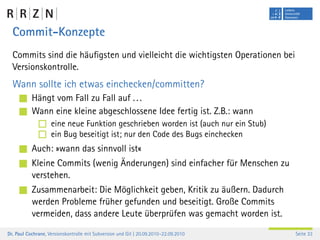 Commit-Konzepte
  Commits sind die häuﬁgsten und vielleicht die wichtigsten Operationen bei
  Versionskontrolle.
  Wann sollte ich etwas einchecken/committen?
           Hängt vom Fall zu Fall auf . . .
           Wann eine kleine abgeschlossene Idee fertig ist. Z.B.: wann
                    eine neue Funktion geschrieben worden ist (auch nur ein Stub)
                    ein Bug beseitigt ist; nur den Code des Bugs einchecken
           Auch: »wann das sinnvoll ist«
           Kleine Commits (wenig Änderungen) sind einfacher für Menschen zu
           verstehen.
           Zusammenarbeit: Die Möglichkeit geben, Kritik zu äußern. Dadurch
           werden Probleme früher gefunden und beseitigt. Große Commits
           vermeiden, dass andere Leute überprüfen was gemacht worden ist.
Dr. Paul Cochrane, Versionskontrolle mit Subversion und Git | 20.09.2010–22.09.2010   Seite 33
 