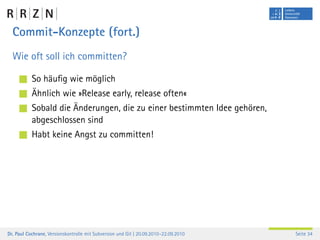 Commit-Konzepte (fort.)
  Wie oft soll ich committen?

           So häuﬁg wie möglich
           Ähnlich wie »Release early, release often«
           Sobald die Änderungen, die zu einer bestimmten Idee gehören,
           abgeschlossen sind
           Habt keine Angst zu committen!




Dr. Paul Cochrane, Versionskontrolle mit Subversion und Git | 20.09.2010–22.09.2010   Seite 34
 