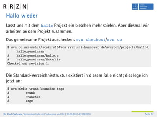 Hallo wieder
  Lasst uns mit dem hallo Projekt ein bisschen mehr spielen. Aber diesmal wir
  arbeiten an dem Projekt zusammen.
  Das gemeinsame Projekt auschecken: svn checkout/svn co
   $ svn co svn+ssh://vcskurs15@vcs.rrzn.uni-hannover.de/svnroot/projects/hallo
        hallo_gemeinsam
   A    hallo_gemeinsam/hallo.c
   A    hallo_gemeinsam/Makefile
   Checked out revision 1.


  Die Standard-Verzeichnisstruktur existiert in diesem Falle nicht; dies lege ich
  jetzt an:
   $ svn mkdir trunk branches tags
   A         trunk
   A         branches
   A         tags


Dr. Paul Cochrane, Versionskontrolle mit Subversion und Git | 20.09.2010–22.09.2010   Seite 37
 