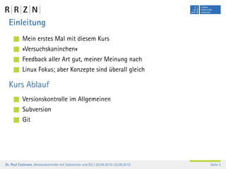 Einleitung
           Mein erstes Mal mit diesem Kurs
           »Versuchskaninchen«
           Feedback aller Art gut, meiner Meinung nach
           Linux Fokus; aber Konzepte sind überall gleich

  Kurs Ablauf
           Versionskontrolle im Allgemeinen
           Subversion
           Git




Dr. Paul Cochrane, Versionskontrolle mit Subversion und Git | 20.09.2010–22.09.2010   Seite 3
 