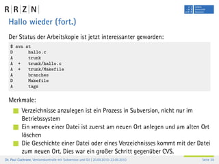 Hallo wieder (fort.)
  Der Status der Arbeitskopie ist jetzt interessanter geworden:
   $ svn st
   D      hallo.c
   A      trunk
   A +    trunk/hallo.c
   A +    trunk/Makefile
   A      branches
   D      Makefile
   A      tags

  Merkmale:
           Verzeichnisse anzulegen ist ein Prozess in Subversion, nicht nur im
           Betriebssystem
           Ein »move« einer Datei ist zuerst am neuen Ort anlegen und am alten Ort
           löschen
           Die Geschichte einer Datei oder eines Verzeichnisses kommt mit der Datei
           zum neuen Ort. Dies war ein großer Schritt gegenüber CVS.
Dr. Paul Cochrane, Versionskontrolle mit Subversion und Git | 20.09.2010–22.09.2010   Seite 39
 
