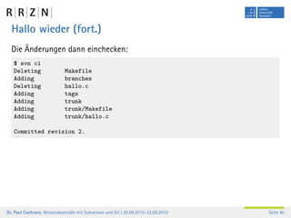 Hallo wieder (fort.)
  Die Änderungen dann einchecken:
   $ svn ci
   Deleting                  Makefile
   Adding                    branches
   Deleting                  hallo.c
   Adding                    tags
   Adding                    trunk
   Adding                    trunk/Makefile
   Adding                    trunk/hallo.c

   Committed revision 2.




Dr. Paul Cochrane, Versionskontrolle mit Subversion und Git | 20.09.2010–22.09.2010   Seite 40
 
