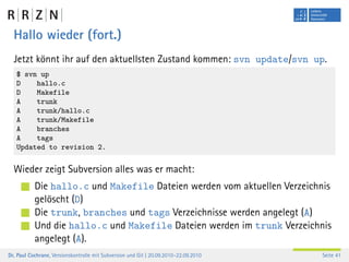 Hallo wieder (fort.)
  Jetzt könnt ihr auf den aktuellsten Zustand kommen: svn update/svn up.
   $ svn up
   D    hallo.c
   D    Makefile
   A    trunk
   A    trunk/hallo.c
   A    trunk/Makefile
   A    branches
   A    tags
   Updated to revision 2.


  Wieder zeigt Subversion alles was er macht:
           Die hallo.c und Makefile Dateien werden vom aktuellen Verzeichnis
           gelöscht (D)
           Die trunk, branches und tags Verzeichnisse werden angelegt (A)
           Und die hallo.c und Makefile Dateien werden im trunk Verzeichnis
           angelegt (A).
Dr. Paul Cochrane, Versionskontrolle mit Subversion und Git | 20.09.2010–22.09.2010   Seite 41
 