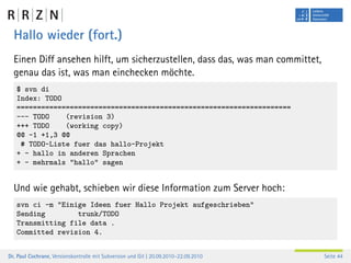 Hallo wieder (fort.)
  Einen Diff ansehen hilft, um sicherzustellen, dass das, was man committet,
  genau das ist, was man einchecken möchte.
   $ svn di
   Index: TODO
   ===================================================================
   --- TODO    (revision 3)
   +++ TODO    (working copy)
   @@ -1 +1,3 @@
    # TODO-Liste fuer das hallo-Projekt
   + - hallo in anderen Sprachen
   + - mehrmals "hallo" sagen


  Und wie gehabt, schieben wir diese Information zum Server hoch:
   svn ci -m "Einige Ideen fuer Hallo Projekt aufgeschrieben"
   Sending        trunk/TODO
   Transmitting file data .
   Committed revision 4.


Dr. Paul Cochrane, Versionskontrolle mit Subversion und Git | 20.09.2010–22.09.2010   Seite 44
 