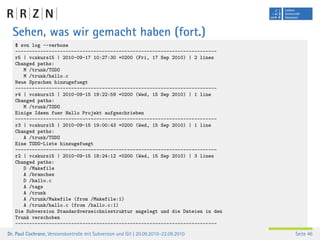 Sehen, was wir gemacht haben (fort.)
   $ svn log --verbose
   ------------------------------------------------------------------------
   r5 | vcskurs15 | 2010-09-17 10:27:30 +0200 (Fri, 17 Sep 2010) | 2 lines
   Changed paths:
      M /trunk/TODO
      M /trunk/hallo.c
   Neue Sprachen hinzugefuegt
   ------------------------------------------------------------------------
   r4 | vcskurs15 | 2010-09-15 19:22:59 +0200 (Wed, 15 Sep 2010) | 1 line
   Changed paths:
      M /trunk/TODO
   Einige Ideen fuer Hallo Projekt aufgeschrieben
   ------------------------------------------------------------------------
   r3 | vcskurs15 | 2010-09-15 19:00:43 +0200 (Wed, 15 Sep 2010) | 1 line
   Changed paths:
      A /trunk/TODO
   Eine TODO-Liste hinzugefuegt
   ------------------------------------------------------------------------
   r2 | vcskurs15 | 2010-09-15 18:24:12 +0200 (Wed, 15 Sep 2010) | 3 lines
   Changed paths:
      D /Makefile
      A /branches
      D /hallo.c
      A /tags
      A /trunk
      A /trunk/Makefile (from /Makefile:1)
      A /trunk/hallo.c (from /hallo.c:1)
   Die Subversion Standardverzeichnisstruktur angelegt und die Dateien in den
   Trunk verschoben
   ------------------------------------------------------------------------
Dr. Paul Cochrane, Versionskontrolle mit Subversion und Git | 20.09.2010–22.09.2010   Seite 46
 