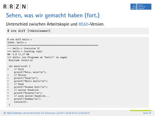 Sehen, was wir gemacht haben (fort.)
  Unterschied zwischen Arbeitskopie und HEAD-Version.
   $ svn diff [<dateiname>]

   $ svn diff hallo.c
   Index: hallo.c
   ===================================================================
   --- hallo.c (revision 3)
   +++ hallo.c (working copy)
   @@ -1,6 +1,17 @@
   +// hallo: ein Programm um "hallo!" zu sagen
    #include <stdio.h>

     int main(void) {
   +     // Nord
         printf("Moin, moin!n");
   +     // Mittel
   +     printf("Tach!n");
   +     printf("Halli hallo!n");
   +     // Sued
   +     printf("Gruess Gott!n");
   +     // weiter Suedlich
   +     printf("Gruetzi!n");
   +     // noch weiter Suedlich...
   +     printf("Gudday!n");
         return(0);
     }


Dr. Paul Cochrane, Versionskontrolle mit Subversion und Git | 20.09.2010–22.09.2010   Seite 47
 