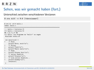 Sehen, was wir gemacht haben (fort.)
  Unterschied zwischen verschiedenen Versionen
   $ svn diff -r M:N [<dateiname>]

   $ svn di -r2:5 hallo.c
   Index: hallo.c
   ===================================================================
   --- hallo.c (revision 2)
   +++ hallo.c (revision 5)
   @@ -1,6 +1,17 @@
   +// hallo: ein Programm um "hallo!" zu sagen
    #include <stdio.h>

     int main(void) {
   +     // Nord
         printf("Moin, moin!n");
   +     // Mittel
   +     printf("Tach!n");
   +     printf("Halli hallo!n");
   +     // Sued
   +     printf("Gruess Gott!n");
   +     // weiter Suedlich
   +     printf("Gruetzi!n");
   +     // noch weiter Suedlich...
   +     printf("Gudday!n");
         return(0);
     }


Dr. Paul Cochrane, Versionskontrolle mit Subversion und Git | 20.09.2010–22.09.2010   Seite 48
 