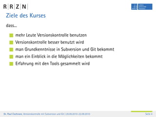 Ziele des Kurses
  dass...

           mehr Leute Versionskontrolle benutzen
           Versionskontrolle besser benutzt wird
           man Grundkenntnisse in Subversion und Git bekommt
           man ein Einblick in die Möglichkeiten bekommt
           Erfahrung mit den Tools gesammelt wird




Dr. Paul Cochrane, Versionskontrolle mit Subversion und Git | 20.09.2010–22.09.2010   Seite 4
 