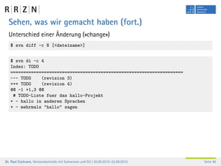 Sehen, was wir gemacht haben (fort.)
  Unterschied einer Änderung (»change«)
   $ svn diff -c N [<dateiname>]


   $ svn di -c 4
   Index: TODO
   ===================================================================
   --- TODO    (revision 3)
   +++ TODO    (revision 4)
   @@ -1 +1,3 @@
    # TODO-Liste fuer das hallo-Projekt
   + - hallo in anderen Sprachen
   + - mehrmals "hallo" sagen




Dr. Paul Cochrane, Versionskontrolle mit Subversion und Git | 20.09.2010–22.09.2010   Seite 49
 