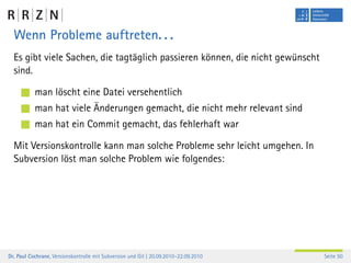 Wenn Probleme auftreten. . .
  Es gibt viele Sachen, die tagtäglich passieren können, die nicht gewünscht
  sind.

           man löscht eine Datei versehentlich
           man hat viele Änderungen gemacht, die nicht mehr relevant sind
           man hat ein Commit gemacht, das fehlerhaft war

  Mit Versionskontrolle kann man solche Probleme sehr leicht umgehen. In
  Subversion löst man solche Problem wie folgendes:




Dr. Paul Cochrane, Versionskontrolle mit Subversion und Git | 20.09.2010–22.09.2010   Seite 50
 