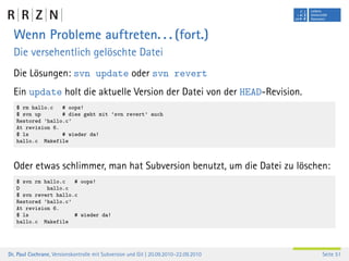 Wenn Probleme auftreten. . . (fort.)
  Die versehentlich gelöschte Datei
  Die Lösungen: svn update oder svn revert
  Ein update holt die aktuelle Version der Datei von der HEAD-Revision.
   $ rm hallo.c   # oops!
   $ svn up       # dies geht mit ’svn revert’ auch
   Restored ’hallo.c’
   At revision 6.
   $ ls           # wieder da!
   hallo.c Makefile



  Oder etwas schlimmer, man hat Subversion benutzt, um die Datei zu löschen:
   $ svn rm hallo.c   # oops!
   D         hallo.c
   $ svn revert hallo.c
   Restored ’hallo.c’
   At revision 6.
   $ ls               # wieder da!
   hallo.c Makefile




Dr. Paul Cochrane, Versionskontrolle mit Subversion und Git | 20.09.2010–22.09.2010   Seite 51
 