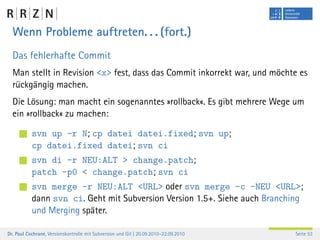 Wenn Probleme auftreten. . . (fort.)
  Das fehlerhafte Commit
  Man stellt in Revision <x> fest, dass das Commit inkorrekt war, und möchte es
  rückgängig machen.
  Die Lösung: man macht ein sogenanntes »rollback«. Es gibt mehrere Wege um
  ein »rollback« zu machen:

           svn up -r N; cp datei datei.fixed; svn up;
           cp datei.fixed datei; svn ci
           svn di -r NEU:ALT > change.patch;
           patch -p0 < change.patch; svn ci
           svn merge -r NEU:ALT <URL> oder svn merge -c -NEU <URL>;
           dann svn ci. Geht mit Subversion Version 1.5+. Siehe auch Branching
           und Merging später.

Dr. Paul Cochrane, Versionskontrolle mit Subversion und Git | 20.09.2010–22.09.2010   Seite 53
 