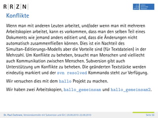 Konﬂikte
  Wenn man mit anderen Leuten arbeitet, und/oder wenn man mit mehreren
  Arbeitskopien arbeitet, kann es vorkommen, dass man den selben Teil eines
  Dokuments wie jemand anders editiert und, dass die Änderungen nicht
  automatisch zusammenﬂießen können. Dies ist ein Nachteil des
  Simultan-Editierungs-Modells aber die Vorteile sind (für Textdateien) in der
  Mehrzahl. Um Konﬂikte zu beheben, braucht man Menschen und vielliecht
  auch Kommunikation zwischen Menschen. Subversion gibt auch
  Unterstützung um Konﬂikte zu beheben. Die geänderten Textstücke werden
  eindeutig markiert und der svn resolved Kommando steht zur Verfügung.
  Wir versuchen dies mit dem hallo Projekt zu machen.
  Wir haben zwei Arbeitskopien, hallo_gemeinsam und hallo_gemeinsam2.




Dr. Paul Cochrane, Versionskontrolle mit Subversion und Git | 20.09.2010–22.09.2010   Seite 56
 