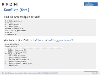 Konﬂikte (fort.)
  Sind die Arbeitskopien aktuell?
   $ cd hallo_gemeinsam
   $ svn up
   U    trunk/hallo.c
   U    trunk/TODO
   Updated to revision 6.
   $ cd ../hallo_gemeinsam2
   $ svn up
   At revision 6.


  Wir ändern eine Zeile in hallo.c in hallo_gemeinsam2:
   $ svn di hallo.c
   Index: hallo.c
   ===================================================================
   --- hallo.c (revision 6)
   +++ hallo.c (working copy)
   @@ -12,6 +12,6 @@
        // weiter Suedlich
        printf("Gruetzi!n");
        // noch weiter Suedlich...
   -    printf("Gudday!n");
   +    printf("Gudday, mate!n");
        return(0);
     }


Dr. Paul Cochrane, Versionskontrolle mit Subversion und Git | 20.09.2010–22.09.2010   Seite 57
 