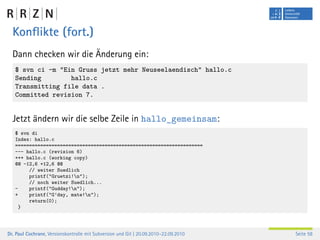 Konﬂikte (fort.)
  Dann checken wir die Änderung ein:
   $ svn ci -m "Ein Gruss jetzt mehr Neuseelaendisch" hallo.c
   Sending        hallo.c
   Transmitting file data .
   Committed revision 7.


  Jetzt ändern wir die selbe Zeile in hallo_gemeinsam:
   $ svn di
   Index: hallo.c
   ===================================================================
   --- hallo.c (revision 6)
   +++ hallo.c (working copy)
   @@ -12,6 +12,6 @@
        // weiter Suedlich
        printf("Gruetzi!n");
        // noch weiter Suedlich...
   -    printf("Gudday!n");
   +    printf("G’day, mate!n");
        return(0);
     }




Dr. Paul Cochrane, Versionskontrolle mit Subversion und Git | 20.09.2010–22.09.2010   Seite 58
 